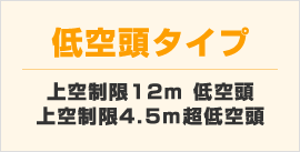 低空頭タイプ:上空制限12m低空頭 上空制限4.5m超低空頭